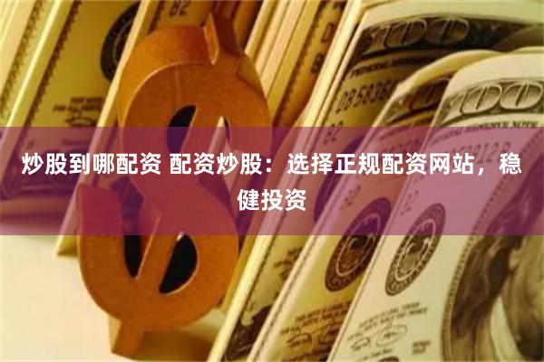 炒股到哪配资 配资炒股：选择正规配资网站，稳健投资