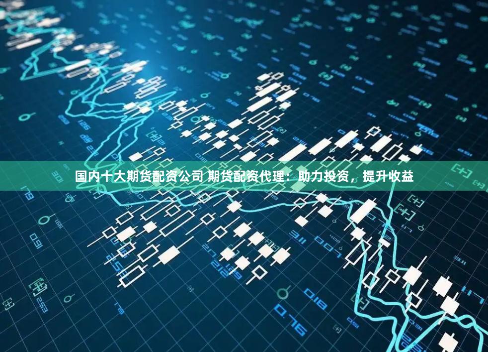 国内十大期货配资公司 期货配资代理：助力投资，提升收益