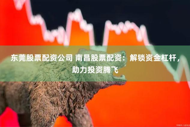 东莞股票配资公司 南昌股票配资：解锁资金杠杆，助力投资腾飞
