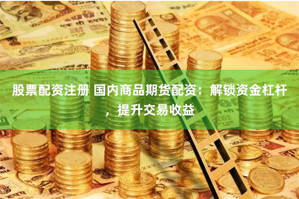 股票配资注册 国内商品期货配资：解锁资金杠杆，提升交易收益