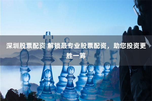 深圳股票配资 解锁最专业股票配资，助您投资更胜一筹